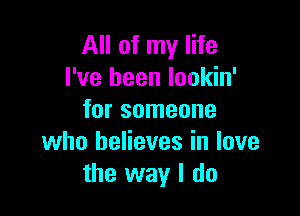 All of my life
I've been lookin'

for someone
who believes in love
the way I do