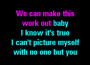 We can make this
work out baby

I know it's true
I can't picture myself
with no one but you