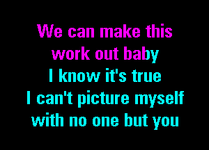 We can make this
work out baby

I know it's true
I can't picture myself
with no one but you