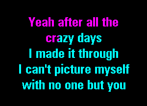 Yeah after all the
crazy days

I made it through
I can't picture myself
with no one but you