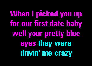 When I picked you up

for our first date hahy

well your pretty blue
eyes they were
drivin' me crazy