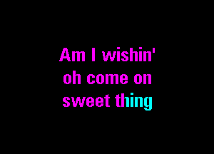 Am I wishin'

oh come on
sweet thing