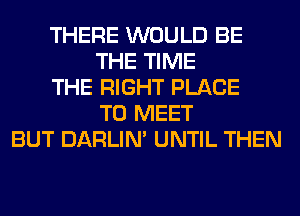 THERE WOULD BE
THE TIME
THE RIGHT PLACE
TO MEET
BUT DARLIN' UNTIL THEN