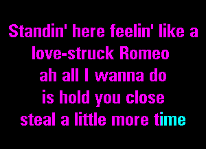 Standin' here feelin' like a
love-struck Romeo
ah all I wanna do
is hold you close
steal a little more time