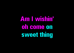 Am I wishin'

oh come on
sweet thing