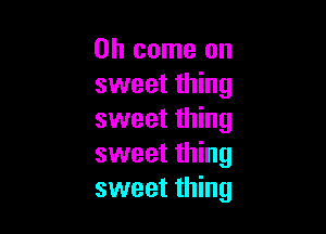Oh come on
sweet thing

sweet thing
sweet thing
sweet thing