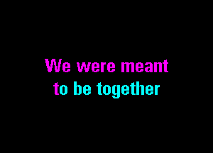 We were meant

to be together