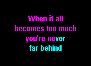 When it all
becomes too much

you're never
far behind