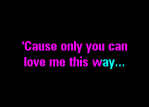 'Cause only you can

love me this way...