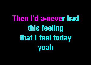 Then I'd a-never had
tMsthg

thatlfeeltoday
yeah