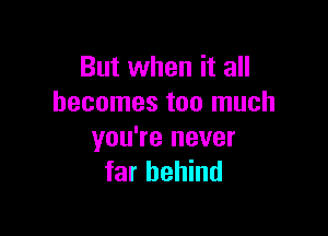 But when it all
becomes too much

you're never
far behind