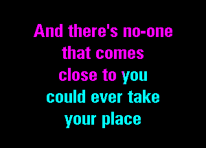 And there's no-one
that comes

close to you
could ever take
your place