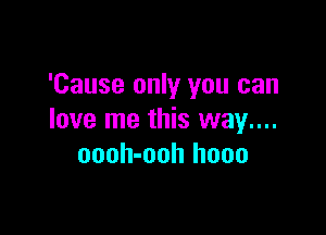 'Cause only you can

love me this way....
oooh-ooh hooo