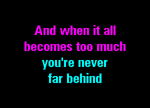 And when it all
becomes too much

you're never
far behind