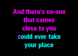 And there's no-one
that comes

close to you
could ever take
your place