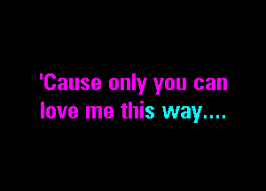 'Cause only you can

love me this way....