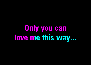 Only you can

love me this way...