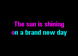 The sun is shining

on a brand new day