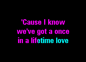 'Cause I know

we've got a once
in a lifetime love