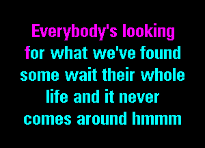 Everybody's looking
for what we've found
some wait their whole

life and it never
comes around hmmm