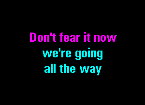 Don't fear it now

we're going
all the way