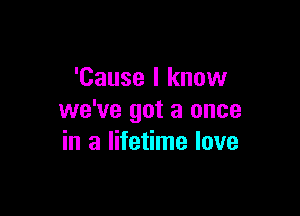 'Cause I know

we've got a once
in a lifetime love