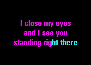 I close my eyes

and I see you
standing right there
