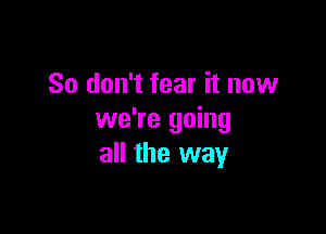 So don't fear it now

we're going
all the way