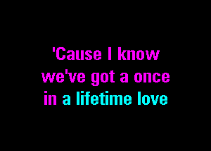 'Cause I know

we've got a once
in a lifetime love