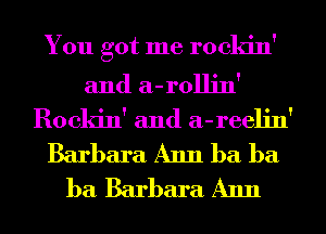 You got me rockin'

and a-rollin'
Rockin' and a-reelin'
Barbara Ann ba ba
ba Barbara Ann