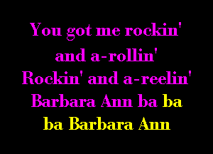 You got me rockin'

and a-rollin'
Rockin' and a-reelin'
Barbara Ann ba ba
ba Barbara Ann