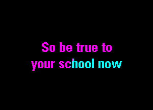 So be true to

your school now