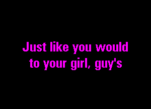 Just like you would

to your girl, guy's