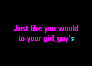 Just like you would

to your girl. guy's