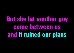 But she let another guy

come between us
and it ruined our plans