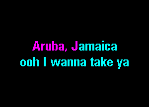 Aruba, Jamaica

ooh I wanna take ya