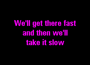 We'll get there fast

and then we'll
take it slow