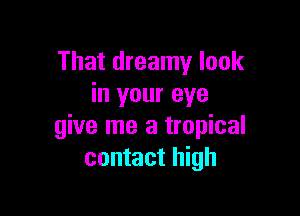 That dreamy look
in your eye

give me a tropical
contact high