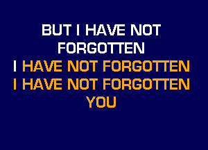 BUT I HAVE NOT
FORGOTTEN
I HAVE NOT FORGOTTEN
I HAVE NOT FORGOTTEN
YOU