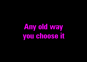 Any old way

you choose it