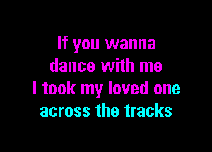 If you wanna
dance with me

I took my loved one
across the tracks