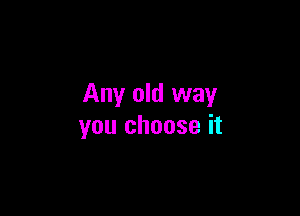 Any old way

you choose it