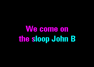 We come on

the sloop John B