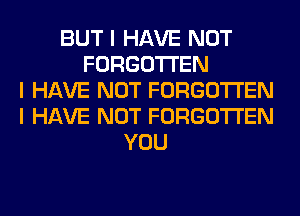 BUT I HAVE NOT
FORGOTTEN
I HAVE NOT FORGOTTEN
I HAVE NOT FORGOTTEN
YOU