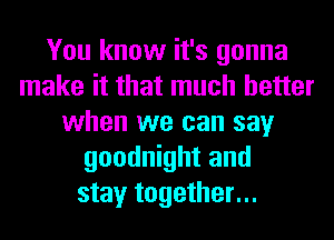 You know it's gonna
make it that much better
when we can say
goodnight and
stay together...
