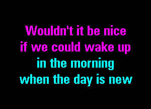 Wouldn't it be nice
if we could wake up

in the morning
when the day is new