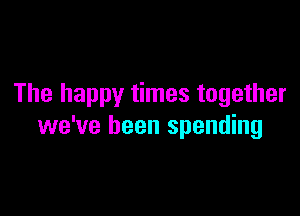 The happy times together

we've been spending