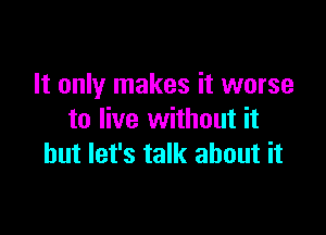 It only makes it worse

to live without it
but let's talk about it