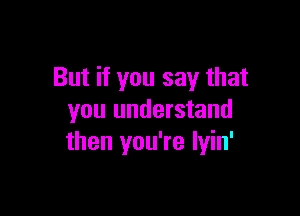 But if you say that

you understand
then you're lyin'