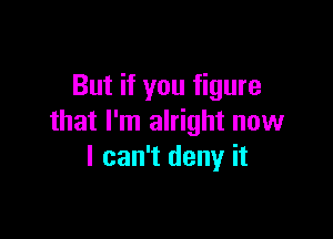 But if you figure

that I'm alright now
I can't deny it